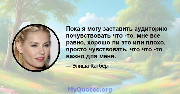 Пока я могу заставить аудиторию почувствовать что -то, мне все равно, хорошо ли это или плохо, просто чувствовать, что что -то важно для меня.