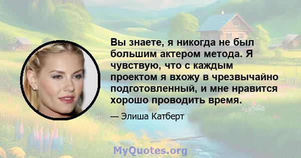 Вы знаете, я никогда не был большим актером метода. Я чувствую, что с каждым проектом я вхожу в чрезвычайно подготовленный, и мне нравится хорошо проводить время.