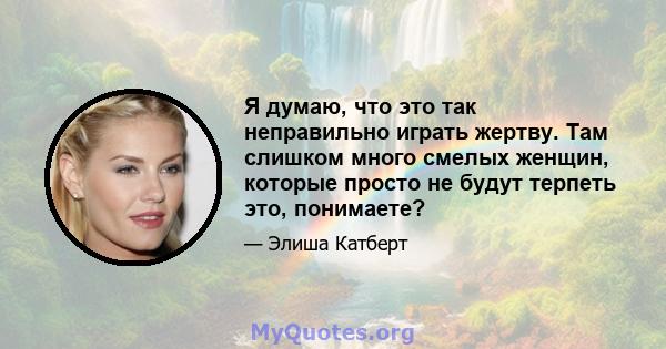 Я думаю, что это так неправильно играть жертву. Там слишком много смелых женщин, которые просто не будут терпеть это, понимаете?