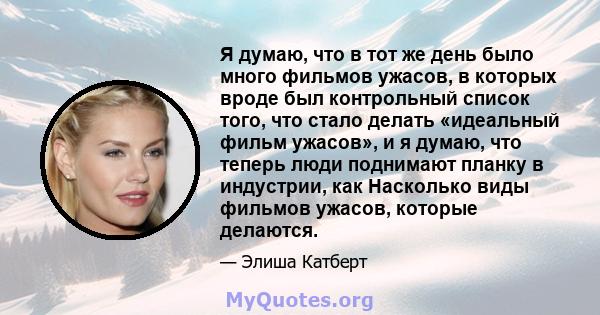 Я думаю, что в тот же день было много фильмов ужасов, в которых вроде был контрольный список того, что стало делать «идеальный фильм ужасов», и я думаю, что теперь люди поднимают планку в индустрии, как Насколько виды