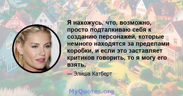 Я нахожусь, что, возможно, просто подталкиваю себя к созданию персонажей, которые немного находятся за пределами коробки, и если это заставляет критиков говорить, то я могу его взять.