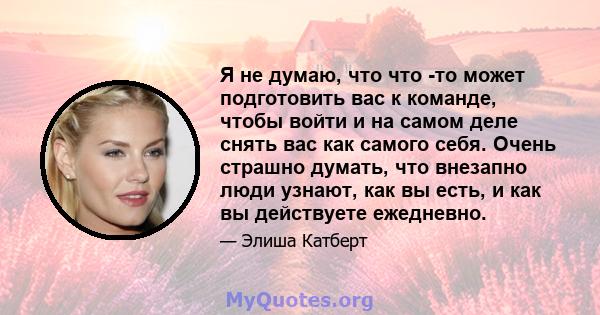 Я не думаю, что что -то может подготовить вас к команде, чтобы войти и на самом деле снять вас как самого себя. Очень страшно думать, что внезапно люди узнают, как вы есть, и как вы действуете ежедневно.