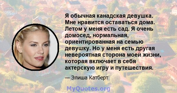 Я обычная канадская девушка. Мне нравится оставаться дома. Летом у меня есть сад. Я очень домосед, нормальная, ориентированная на семью девушку. Но у меня есть другая невероятная сторона моей жизни, которая включает в