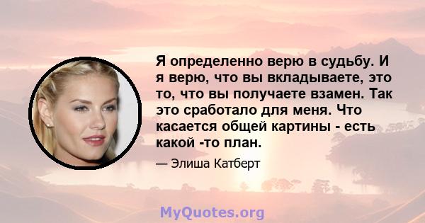 Я определенно верю в судьбу. И я верю, что вы вкладываете, это то, что вы получаете взамен. Так это сработало для меня. Что касается общей картины - есть какой -то план.