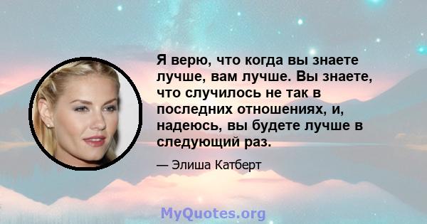 Я верю, что когда вы знаете лучше, вам лучше. Вы знаете, что случилось не так в последних отношениях, и, надеюсь, вы будете лучше в следующий раз.