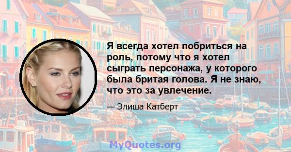 Я всегда хотел побриться на роль, потому что я хотел сыграть персонажа, у которого была бритая голова. Я не знаю, что это за увлечение.