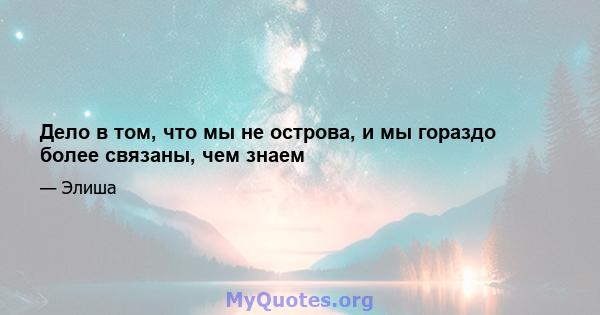 Дело в том, что мы не острова, и мы гораздо более связаны, чем знаем