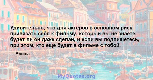 Удивительно, что для актеров в основном риск привязать себя к фильму, который вы не знаете, будет ли он даже сделан, и если вы подпишетесь, при этом, кто еще будет в фильме с тобой.