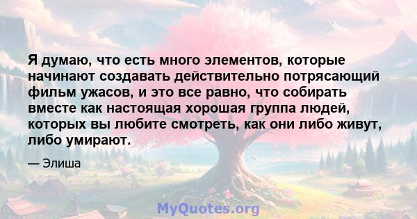 Я думаю, что есть много элементов, которые начинают создавать действительно потрясающий фильм ужасов, и это все равно, что собирать вместе как настоящая хорошая группа людей, которых вы любите смотреть, как они либо