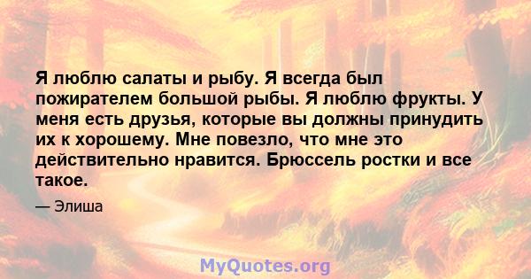 Я люблю салаты и рыбу. Я всегда был пожирателем большой рыбы. Я люблю фрукты. У меня есть друзья, которые вы должны принудить их к хорошему. Мне повезло, что мне это действительно нравится. Брюссель ростки и все такое.