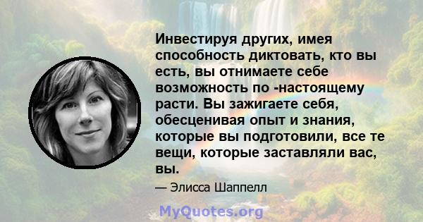 Инвестируя других, имея способность диктовать, кто вы есть, вы отнимаете себе возможность по -настоящему расти. Вы зажигаете себя, обесценивая опыт и знания, которые вы подготовили, все те вещи, которые заставляли вас,