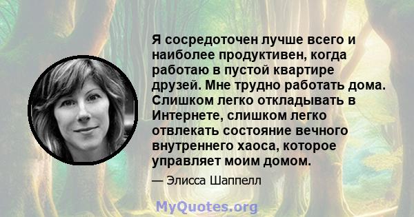 Я сосредоточен лучше всего и наиболее продуктивен, когда работаю в пустой квартире друзей. Мне трудно работать дома. Слишком легко откладывать в Интернете, слишком легко отвлекать состояние вечного внутреннего хаоса,