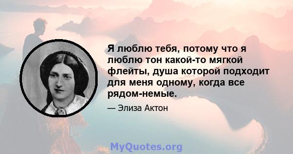 Я люблю тебя, потому что я люблю тон какой-то мягкой флейты, душа которой подходит для меня одному, когда все рядом-немые.