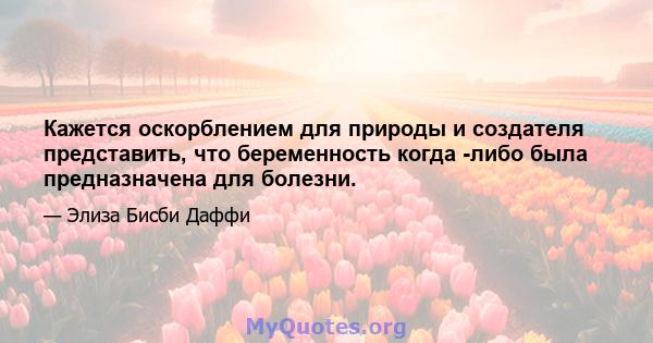 Кажется оскорблением для природы и создателя представить, что беременность когда -либо была предназначена для болезни.