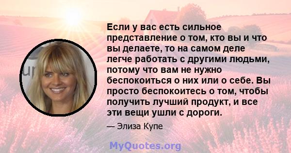 Если у вас есть сильное представление о том, кто вы и что вы делаете, то на самом деле легче работать с другими людьми, потому что вам не нужно беспокоиться о них или о себе. Вы просто беспокоитесь о том, чтобы получить 