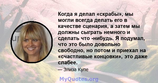 Когда я делал «скрабы», мы могли всегда делать его в качестве сценария, а затем мы должны сыграть немного и сделать что -нибудь. Я подумал, что это было довольно свободно, но потом и приехал на «счастливые концовки»,