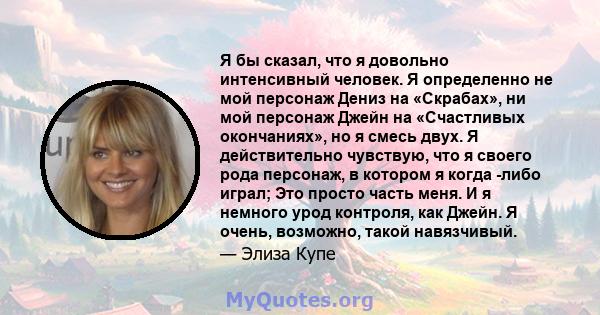 Я бы сказал, что я довольно интенсивный человек. Я определенно не мой персонаж Дениз на «Скрабах», ни мой персонаж Джейн на «Счастливых окончаниях», но я смесь двух. Я действительно чувствую, что я своего рода персонаж, 