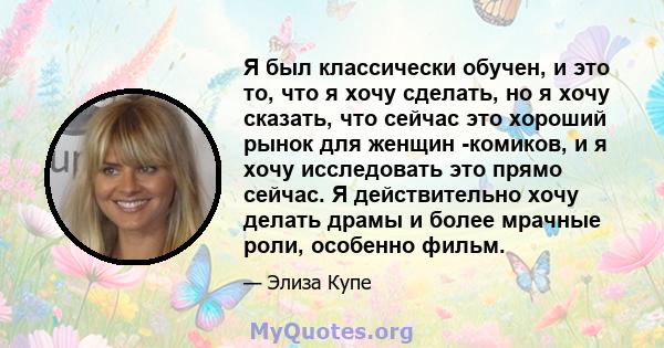 Я был классически обучен, и это то, что я хочу сделать, но я хочу сказать, что сейчас это хороший рынок для женщин -комиков, и я хочу исследовать это прямо сейчас. Я действительно хочу делать драмы и более мрачные роли, 