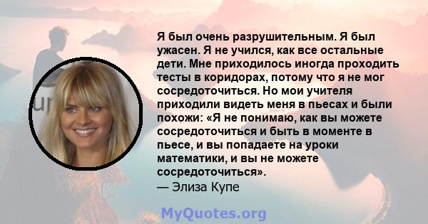 Я был очень разрушительным. Я был ужасен. Я не учился, как все остальные дети. Мне приходилось иногда проходить тесты в коридорах, потому что я не мог сосредоточиться. Но мои учителя приходили видеть меня в пьесах и