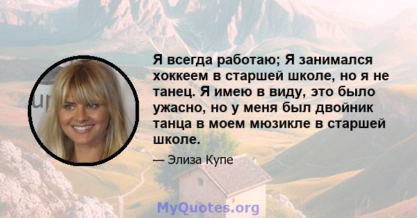 Я всегда работаю; Я занимался хоккеем в старшей школе, но я не танец. Я имею в виду, это было ужасно, но у меня был двойник танца в моем мюзикле в старшей школе.