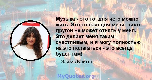 Музыка - это то, для чего можно жить. Это только для меня, никто другой не может отнять у меня. Это делает меня таким счастливым, и я могу полностью на это полагаться - это всегда будет там!