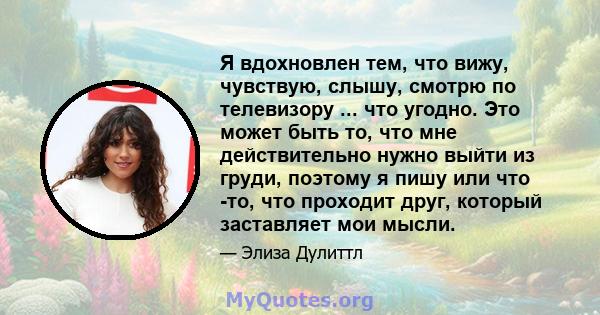 Я вдохновлен тем, что вижу, чувствую, слышу, смотрю по телевизору ... что угодно. Это может быть то, что мне действительно нужно выйти из груди, поэтому я пишу или что -то, что проходит друг, который заставляет мои