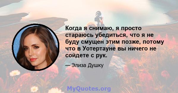 Когда я снимаю, я просто стараюсь убедиться, что я не буду смущен этим позже, потому что в Уотертауне вы ничего не сойдете с рук.