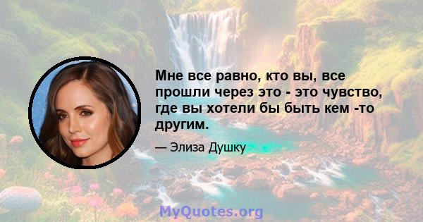 Мне все равно, кто вы, все прошли через это - это чувство, где вы хотели бы быть кем -то другим.