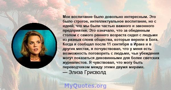 Мое воспитание было довольно интересным. Это было строгое, интеллектуальное воспитание, но с идеей, что мы были частью важного и законного предприятия. Это означало, что за обеденным столом с самого раннего возраста