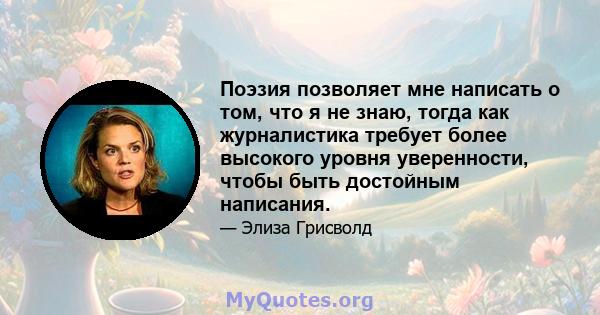 Поэзия позволяет мне написать о том, что я не знаю, тогда как журналистика требует более высокого уровня уверенности, чтобы быть достойным написания.