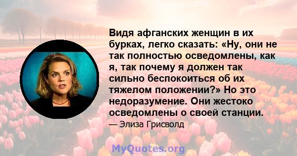 Видя афганских женщин в их бурках, легко сказать: «Ну, они не так полностью осведомлены, как я, так почему я должен так сильно беспокоиться об их тяжелом положении?» Но это недоразумение. Они жестоко осведомлены о своей 