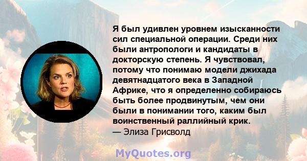 Я был удивлен уровнем изысканности сил специальной операции. Среди них были антропологи и кандидаты в докторскую степень. Я чувствовал, потому что понимаю модели джихада девятнадцатого века в Западной Африке, что я