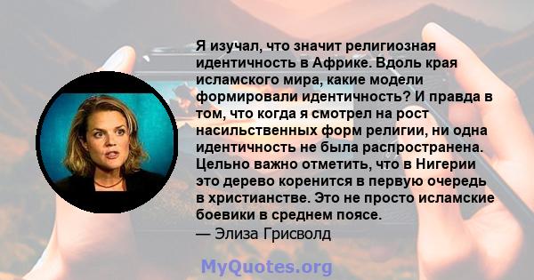 Я изучал, что значит религиозная идентичность в Африке. Вдоль края исламского мира, какие модели формировали идентичность? И правда в том, что когда я смотрел на рост насильственных форм религии, ни одна идентичность не 