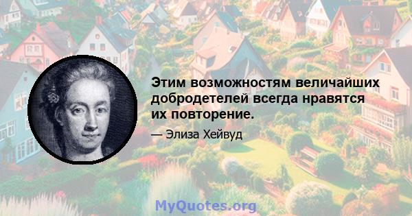 Этим возможностям величайших добродетелей всегда нравятся их повторение.