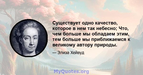 Существует одно качество, которое в нем так небесно; Что, чем больше мы обладаем этим, тем больше мы приближаемся к великому автору природы.