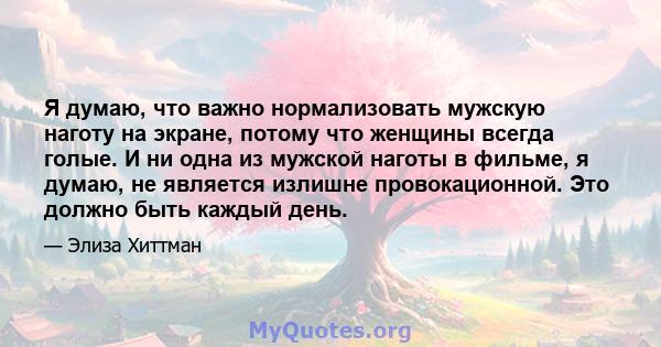 Я думаю, что важно нормализовать мужскую наготу на экране, потому что женщины всегда голые. И ни одна из мужской наготы в фильме, я думаю, не является излишне провокационной. Это должно быть каждый день.