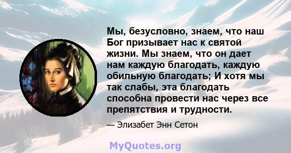 Мы, безусловно, знаем, что наш Бог призывает нас к святой жизни. Мы знаем, что он дает нам каждую благодать, каждую обильную благодать; И хотя мы так слабы, эта благодать способна провести нас через все препятствия и