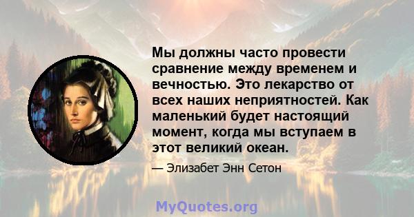 Мы должны часто провести сравнение между временем и вечностью. Это лекарство от всех наших неприятностей. Как маленький будет настоящий момент, когда мы вступаем в этот великий океан.