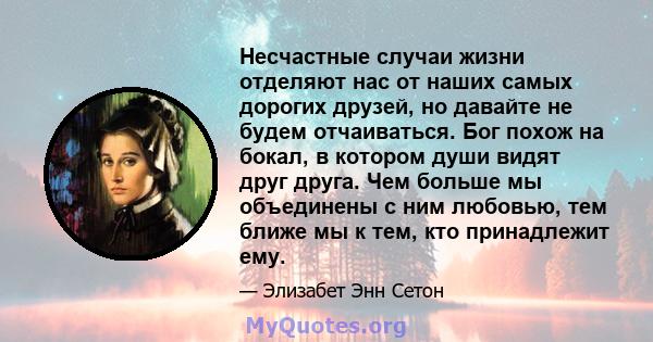 Несчастные случаи жизни отделяют нас от наших самых дорогих друзей, но давайте не будем отчаиваться. Бог похож на бокал, в котором души видят друг друга. Чем больше мы объединены с ним любовью, тем ближе мы к тем, кто