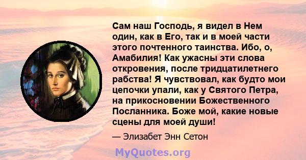 Сам наш Господь, я видел в Нем один, как в Его, так и в моей части этого почтенного таинства. Ибо, о, Амабилия! Как ужасны эти слова откровения, после тридцатилетнего рабства! Я чувствовал, как будто мои цепочки упали,