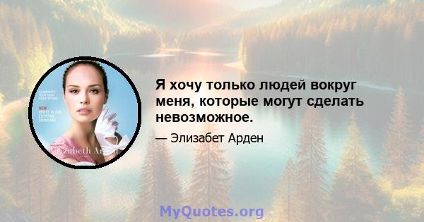 Я хочу только людей вокруг меня, которые могут сделать невозможное.