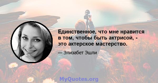 Единственное, что мне нравится в том, чтобы быть актрисой, - это актерское мастерство.