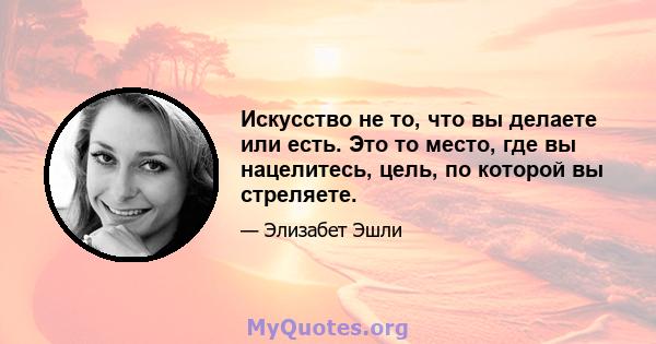 Искусство не то, что вы делаете или есть. Это то место, где вы нацелитесь, цель, по которой вы стреляете.