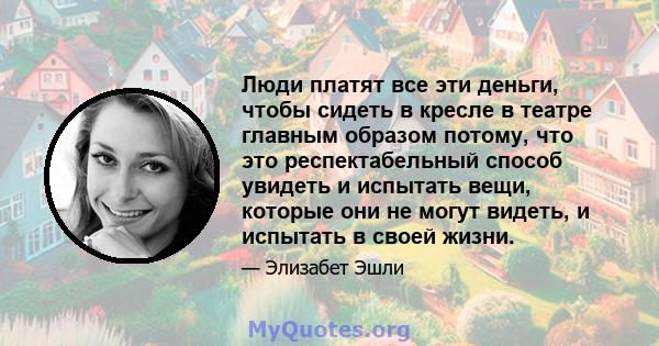 Люди платят все эти деньги, чтобы сидеть в кресле в театре главным образом потому, что это респектабельный способ увидеть и испытать вещи, которые они не могут видеть, и испытать в своей жизни.