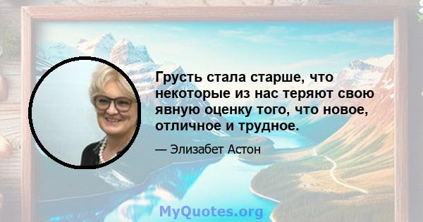 Грусть стала старше, что некоторые из нас теряют свою явную оценку того, что новое, отличное и трудное.