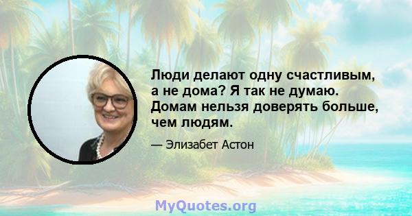 Люди делают одну счастливым, а не дома? Я так не думаю. Домам нельзя доверять больше, чем людям.