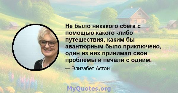 Не было никакого сбега с помощью какого -либо путешествия, каким бы авантюрным было приключено, один из них принимал свои проблемы и печали с одним.