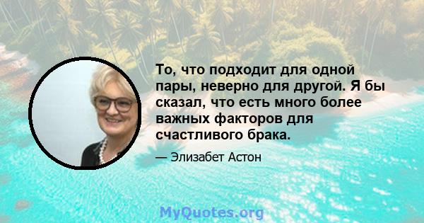 То, что подходит для одной пары, неверно для другой. Я бы сказал, что есть много более важных факторов для счастливого брака.