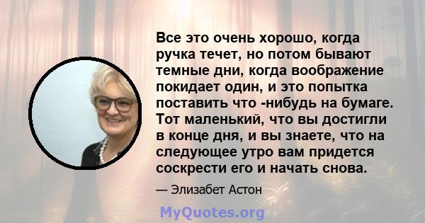 Все это очень хорошо, когда ручка течет, но потом бывают темные дни, когда воображение покидает один, и это попытка поставить что -нибудь на бумаге. Тот маленький, что вы достигли в конце дня, и вы знаете, что на