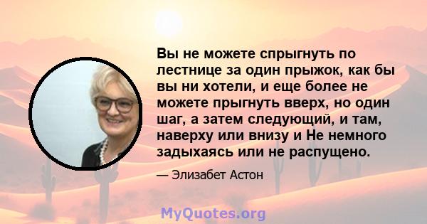 Вы не можете спрыгнуть по лестнице за один прыжок, как бы вы ни хотели, и еще более не можете прыгнуть вверх, но один шаг, а затем следующий, и там, наверху или внизу и Не немного задыхаясь или не распущено.